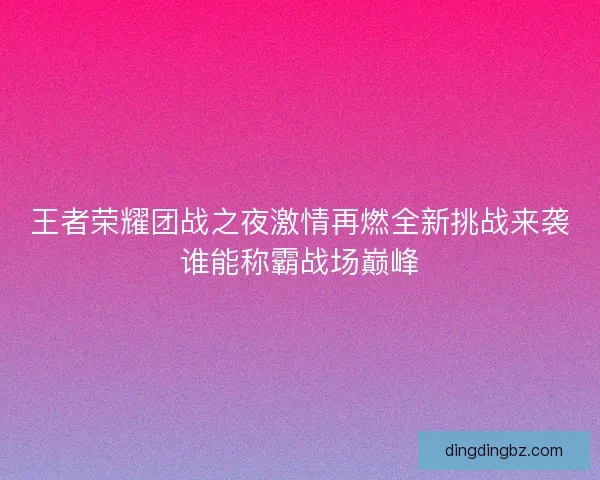 王者荣耀团战之夜激情再燃全新挑战来袭谁能称霸战场巅峰