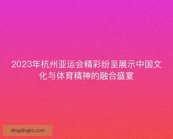 2023年杭州亚运会精彩纷呈展示中国文化与体育精神的融合盛宴