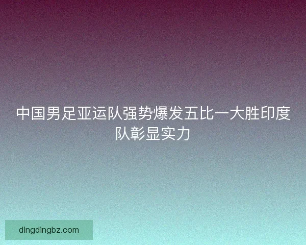 中国男足亚运队强势爆发五比一大胜印度队彰显实力