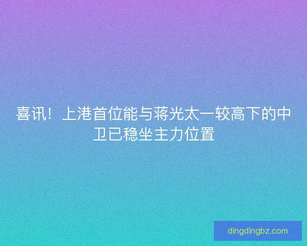 喜讯！上港首位能与蒋光太一较高下的中卫已稳坐主力位置