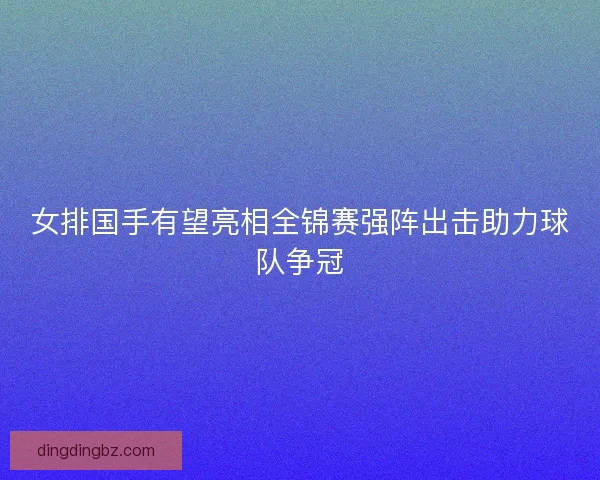 女排国手有望亮相全锦赛强阵出击助力球队争冠