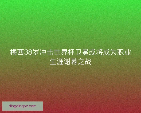 梅西38岁冲击世界杯卫冕或将成为职业生涯谢幕之战