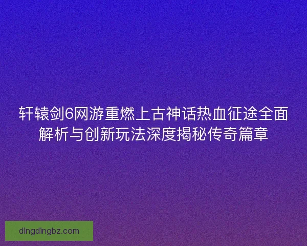 轩辕剑6网游重燃上古神话热血征途全面解析与创新玩法深度揭秘传奇篇章