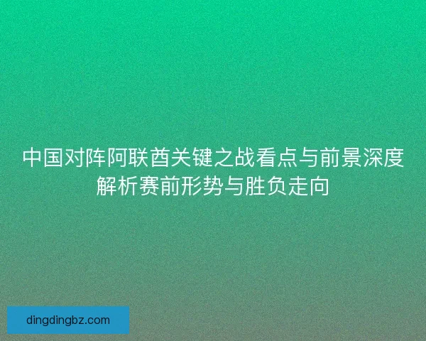 中国对阵阿联酋关键之战看点与前景深度解析赛前形势与胜负走向