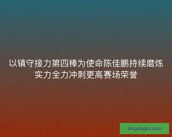 以镇守接力第四棒为使命陈佳鹏持续磨炼实力全力冲刺更高赛场荣誉