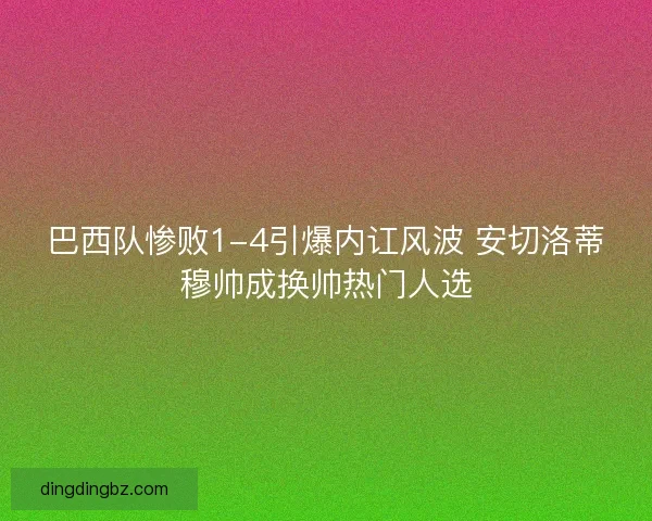 巴西队惨败1-4引爆内讧风波 安切洛蒂穆帅成换帅热门人选