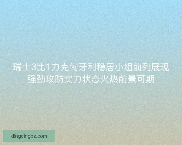 瑞士3比1力克匈牙利稳居小组前列展现强劲攻防实力状态火热前景可期 瑞士3比1力克匈牙利稳居小组前列展现强劲攻防实力状态火热前景可期