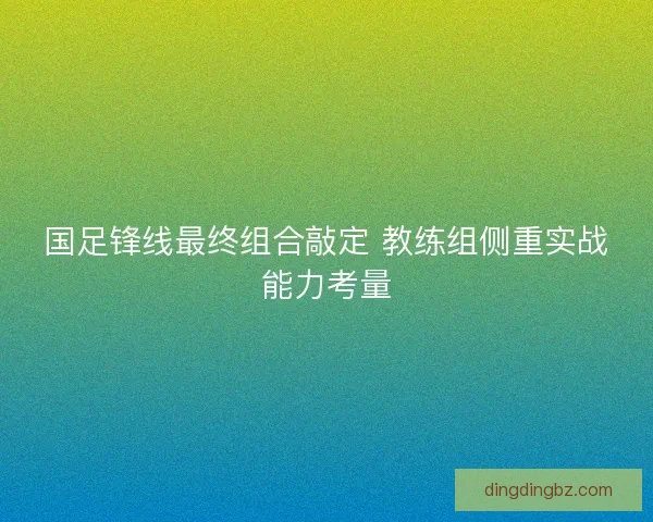 国足锋线最终组合敲定 教练组侧重实战能力考量