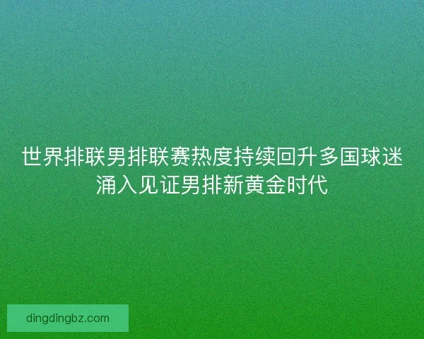 世界排联男排联赛热度持续回升多国球迷涌入见证男排新黄金时代