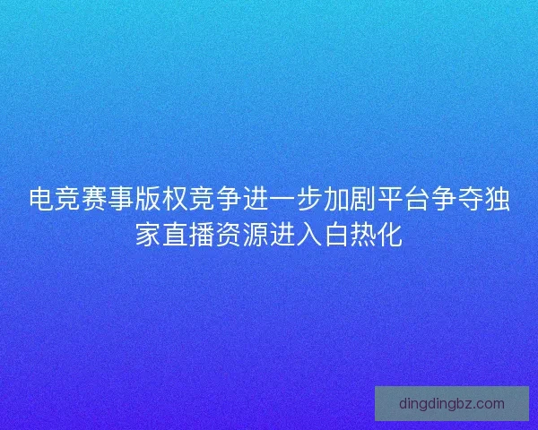 电竞赛事版权竞争进一步加剧平台争夺独家直播资源进入白热化 电竞赛事版权竞争进一步加剧平台争夺独家直播资源进入白热化