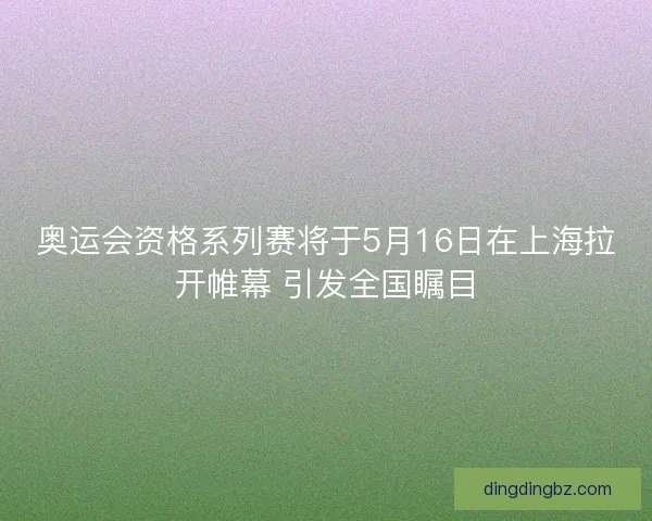 奥运会资格系列赛将于5月16日在上海拉开帷幕 引发全国瞩目