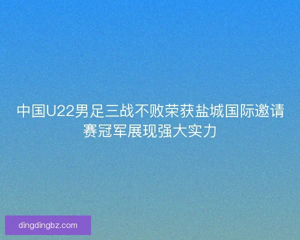 中国U22男足三战不败荣获盐城国际邀请赛冠军展现强大实力