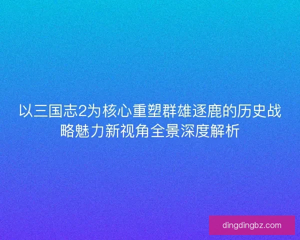 以三国志2为核心重塑群雄逐鹿的历史战略魅力新视角全景深度解析