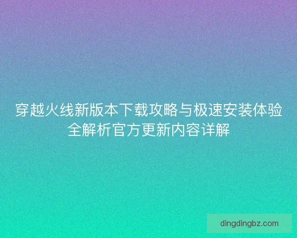穿越火线新版本下载攻略与极速安装体验全解析官方更新内容详解 穿越火线新版本下载攻略与极速安装体验全解析官方更新内容详解