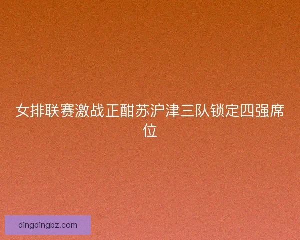 女排联赛激战正酣苏沪津三队锁定四强席位