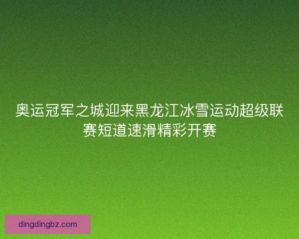 奥运冠军之城迎来黑龙江冰雪运动超级联赛短道速滑精彩开赛